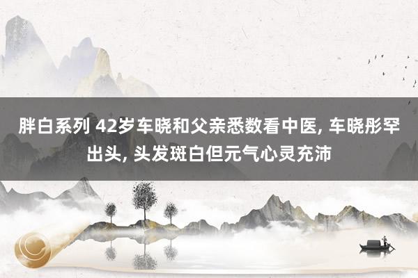 胖白系列 42岁车晓和父亲悉数看中医， 车晓彤罕出头， 头发斑白但元气心灵充沛