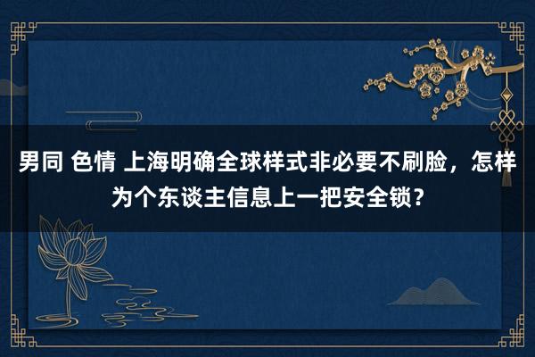 男同 色情 上海明确全球样式非必要不刷脸，怎样为个东谈主信息上一把安全锁？