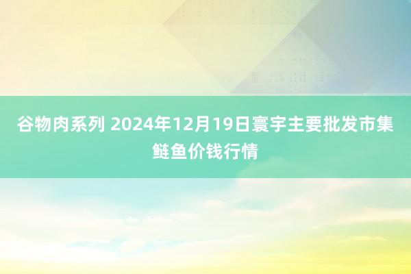 谷物肉系列 2024年12月19日寰宇主要批发市集鲢鱼价钱行情