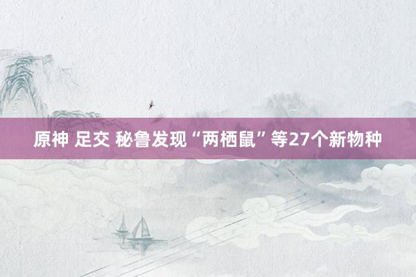 原神 足交 秘鲁发现“两栖鼠”等27个新物种