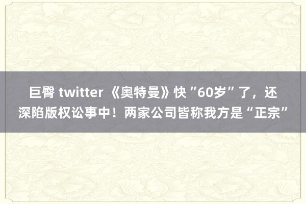 巨臀 twitter 《奥特曼》快“60岁”了，还深陷版权讼事中！两家公司皆称我方是“正宗”