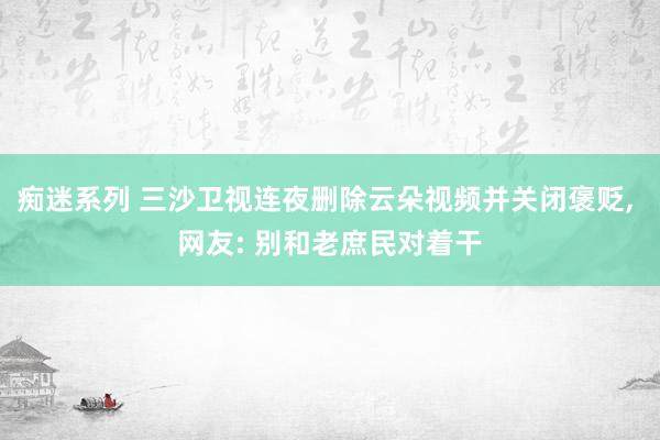 痴迷系列 三沙卫视连夜删除云朵视频并关闭褒贬， 网友: 别和老庶民对着干