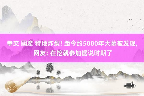 拳交 國產 特地炸裂! 距今约5000年大墓被发现， 网友: 在挖就参加据说时期了