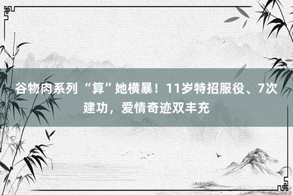 谷物肉系列 “算”她横暴！11岁特招服役、7次建功，爱情奇迹双丰充