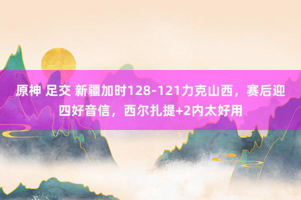 原神 足交 新疆加时128-121力克山西，赛后迎四好音信，西尔扎提+2内太好用