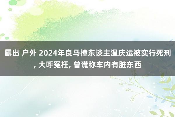 露出 户外 2024年良马撞东谈主温庆运被实行死刑， 大呼冤枉， 曾谎称车内有脏东西