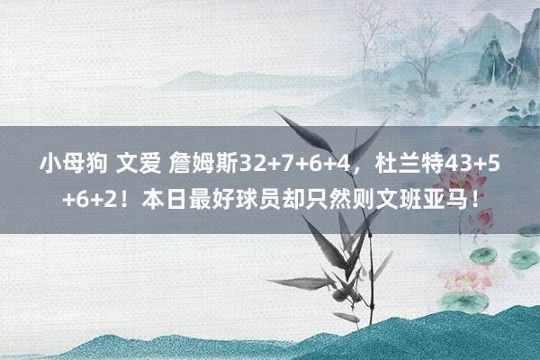 小母狗 文爱 詹姆斯32+7+6+4，杜兰特43+5+6+2！本日最好球员却只然则文班亚马！