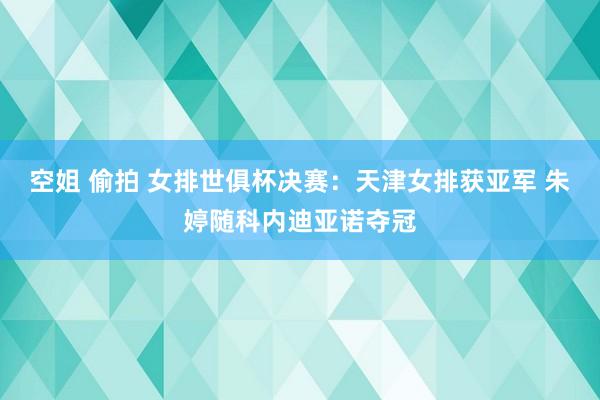 空姐 偷拍 女排世俱杯决赛：天津女排获亚军 朱婷随科内迪亚诺夺冠