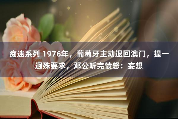 痴迷系列 1976年，葡萄牙主动退回澳门，提一迥殊要求，邓公听完愤怒：妄想