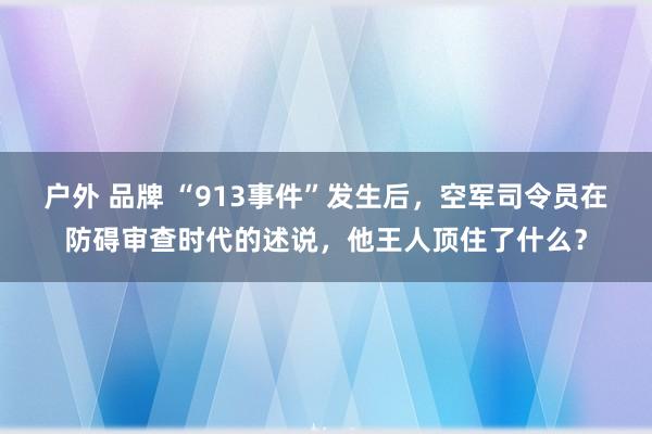 户外 品牌 “913事件”发生后，空军司令员在防碍审查时代的述说，他王人顶住了什么？