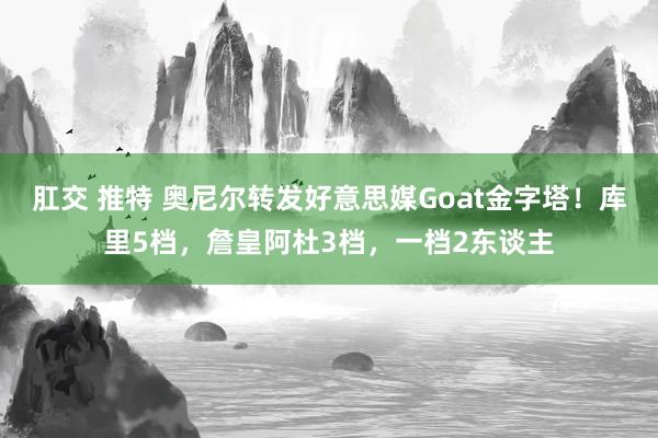 肛交 推特 奥尼尔转发好意思媒Goat金字塔！库里5档，詹皇阿杜3档，一档2东谈主