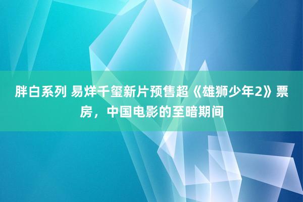 胖白系列 易烊千玺新片预售超《雄狮少年2》票房，中国电影的至暗期间