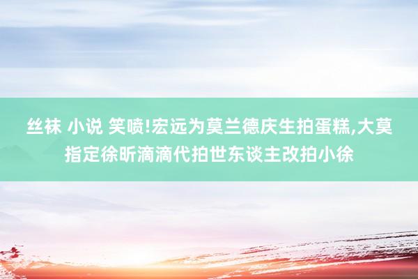 丝袜 小说 笑喷!宏远为莫兰德庆生拍蛋糕，大莫指定徐昕滴滴代拍世东谈主改拍小徐