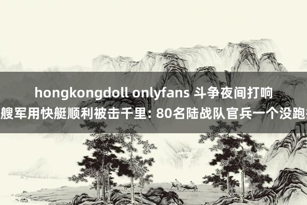 hongkongdoll onlyfans 斗争夜间打响 4艘军用快艇顺利被击千里: 80名陆战队官兵一个没跑掉