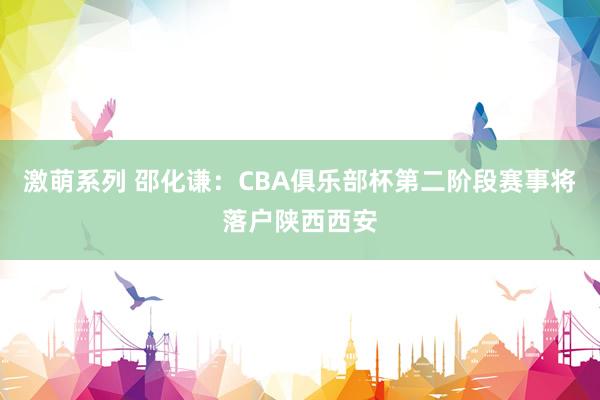 激萌系列 邵化谦：CBA俱乐部杯第二阶段赛事将落户陕西西安