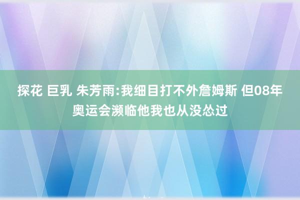 探花 巨乳 朱芳雨:我细目打不外詹姆斯 但08年奥运会濒临他我也从没怂过