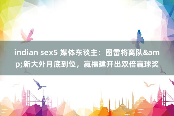 indian sex5 媒体东谈主：图雷将离队&新大外月底到位，赢福建开出双倍赢球奖