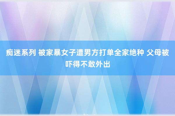 痴迷系列 被家暴女子遭男方打单全家绝种 父母被吓得不敢外出