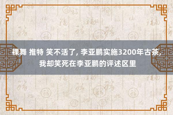 裸舞 推特 笑不活了， 李亚鹏实施3200年古茶， 我却笑死在李亚鹏的评述区里