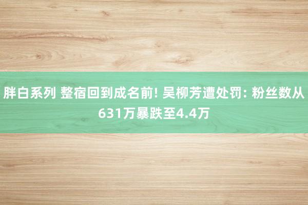 胖白系列 整宿回到成名前! 吴柳芳遭处罚: 粉丝数从631万暴跌至4.4万