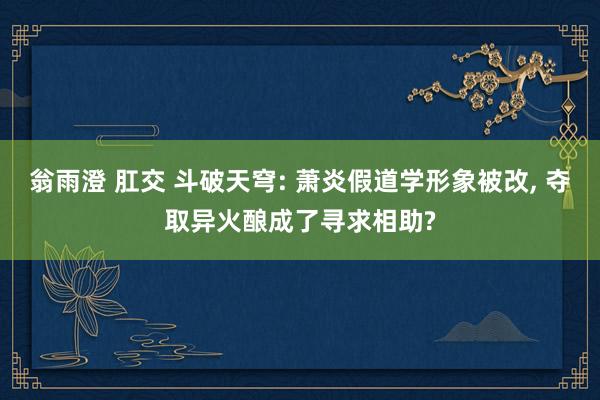 翁雨澄 肛交 斗破天穹: 萧炎假道学形象被改， 夺取异火酿成了寻求相助?