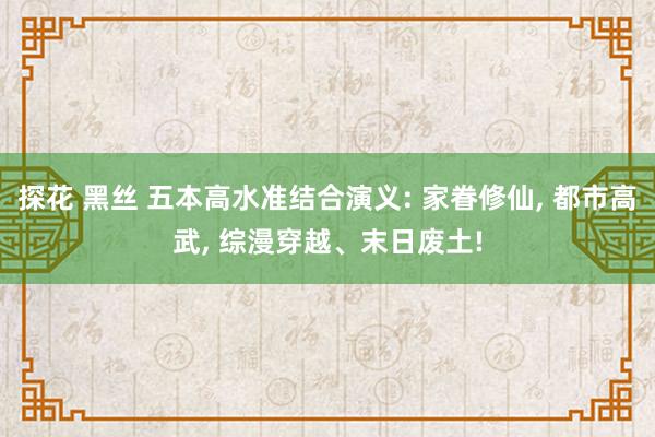 探花 黑丝 五本高水准结合演义: 家眷修仙， 都市高武， 综漫穿越、末日废土!