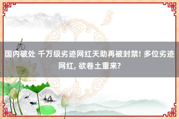 国内破处 千万级劣迹网红天助再被封禁! 多位劣迹网红， 欲卷土重来?