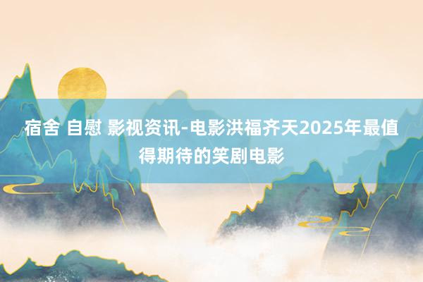 宿舍 自慰 影视资讯-电影洪福齐天2025年最值得期待的笑剧电影