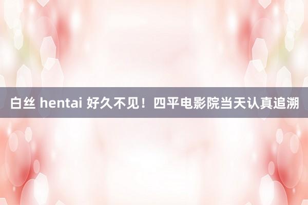 白丝 hentai 好久不见！四平电影院当天认真追溯