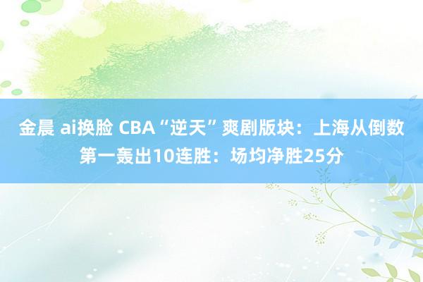 金晨 ai换脸 CBA“逆天”爽剧版块：上海从倒数第一轰出10连胜：场均净胜25分