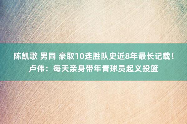 陈凯歌 男同 豪取10连胜队史近8年最长记载！卢伟：每天亲身带年青球员起义投篮