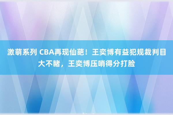 激萌系列 CBA再现仙葩！王奕博有益犯规裁判目大不睹，王奕博压哨得分打脸