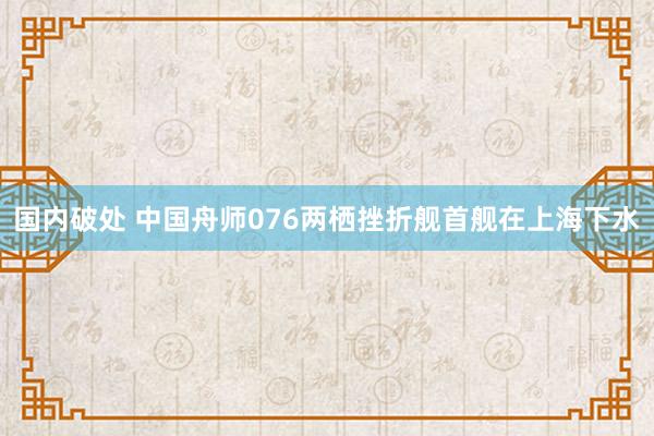 国内破处 中国舟师076两栖挫折舰首舰在上海下水