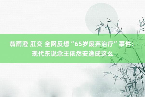 翁雨澄 肛交 全网反想“65岁废弃治疗”事件: 现代东说念主依然安逸成这么