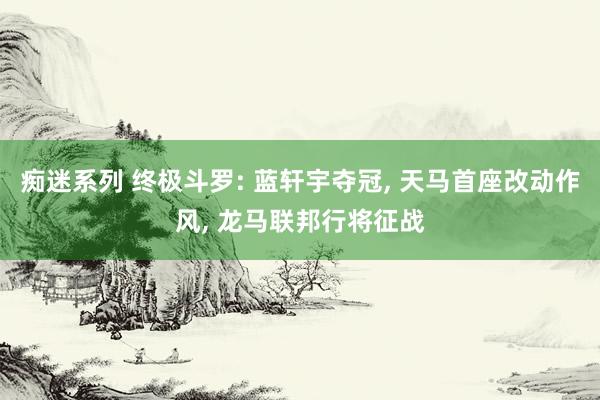 痴迷系列 终极斗罗: 蓝轩宇夺冠， 天马首座改动作风， 龙马联邦行将征战