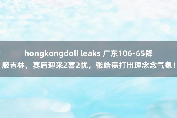 hongkongdoll leaks 广东106-65降服吉林，赛后迎来2喜2忧，张皓嘉打出理念念气象！