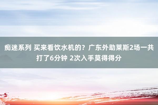 痴迷系列 买来看饮水机的？广东外助莱斯2场一共打了6分钟 2次入手莫得得分