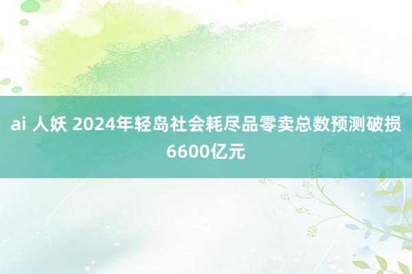 ai 人妖 2024年轻岛社会耗尽品零卖总数预测破损6600亿元