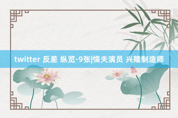 twitter 反差 纵览·9张|懦夫演员 兴隆制造师