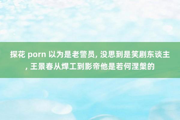 探花 porn 以为是老警员， 没思到是笑剧东谈主， 王景春从焊工到影帝他是若何涅槃的