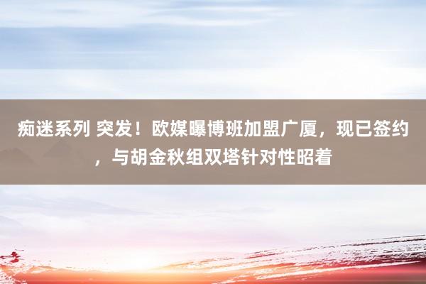 痴迷系列 突发！欧媒曝博班加盟广厦，现已签约，与胡金秋组双塔针对性昭着