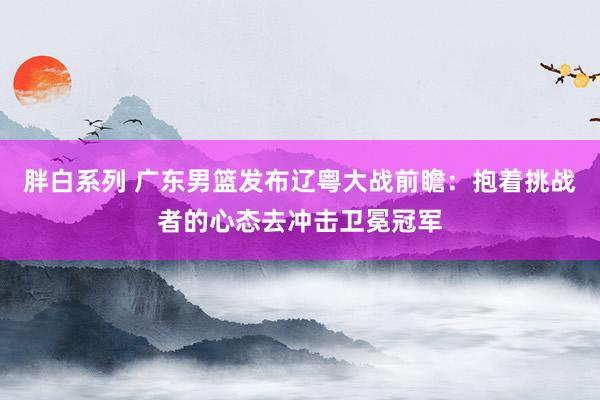 胖白系列 广东男篮发布辽粤大战前瞻：抱着挑战者的心态去冲击卫冕冠军