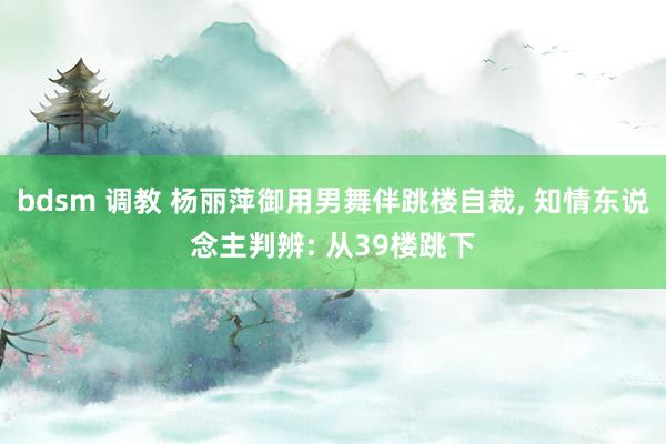 bdsm 调教 杨丽萍御用男舞伴跳楼自裁， 知情东说念主判辨: 从39楼跳下