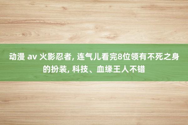 动漫 av 火影忍者， 连气儿看完8位领有不死之身的扮装， 科技、血缘王人不错