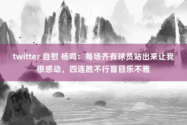 twitter 自慰 杨鸣：每场齐有球员站出来让我很感动，四连胜不行盲目乐不雅