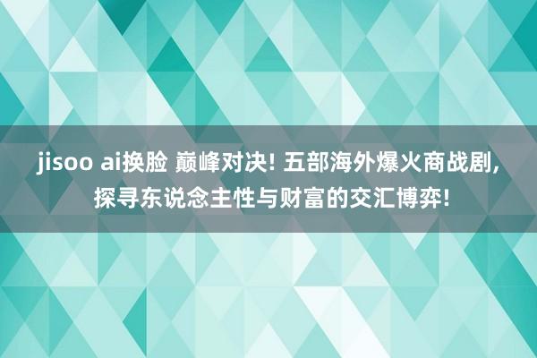 jisoo ai换脸 巅峰对决! 五部海外爆火商战剧， 探寻东说念主性与财富的交汇博弈!