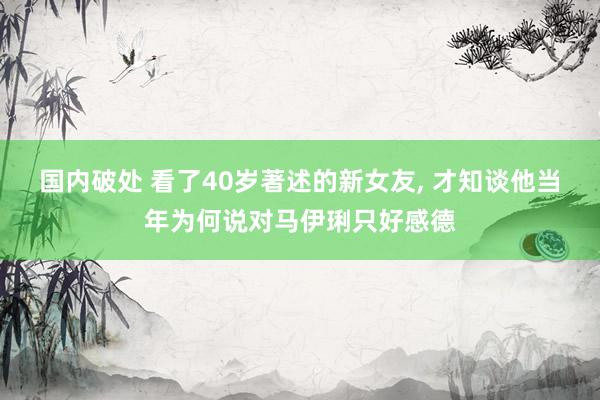 国内破处 看了40岁著述的新女友， 才知谈他当年为何说对马伊琍只好感德