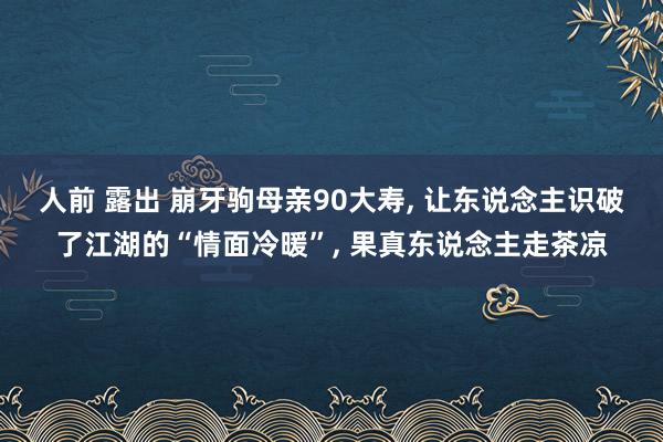 人前 露出 崩牙驹母亲90大寿， 让东说念主识破了江湖的“情面冷暖”， 果真东说念主走茶凉