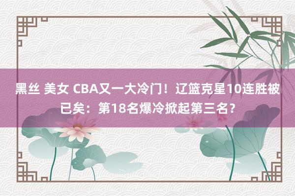 黑丝 美女 CBA又一大冷门！辽篮克星10连胜被已矣：第18名爆冷掀起第三名？