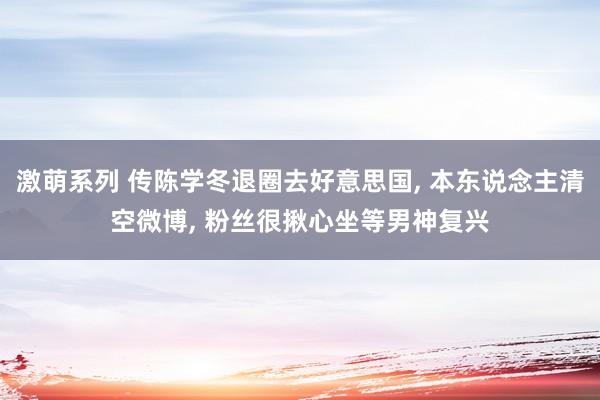 激萌系列 传陈学冬退圈去好意思国， 本东说念主清空微博， 粉丝很揪心坐等男神复兴